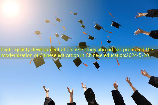 High -quality development of Chinese study abroad has promoted the modernization of Chinese education in Chinese education